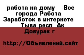 работа на дому  - Все города Работа » Заработок в интернете   . Тыва респ.,Ак-Довурак г.